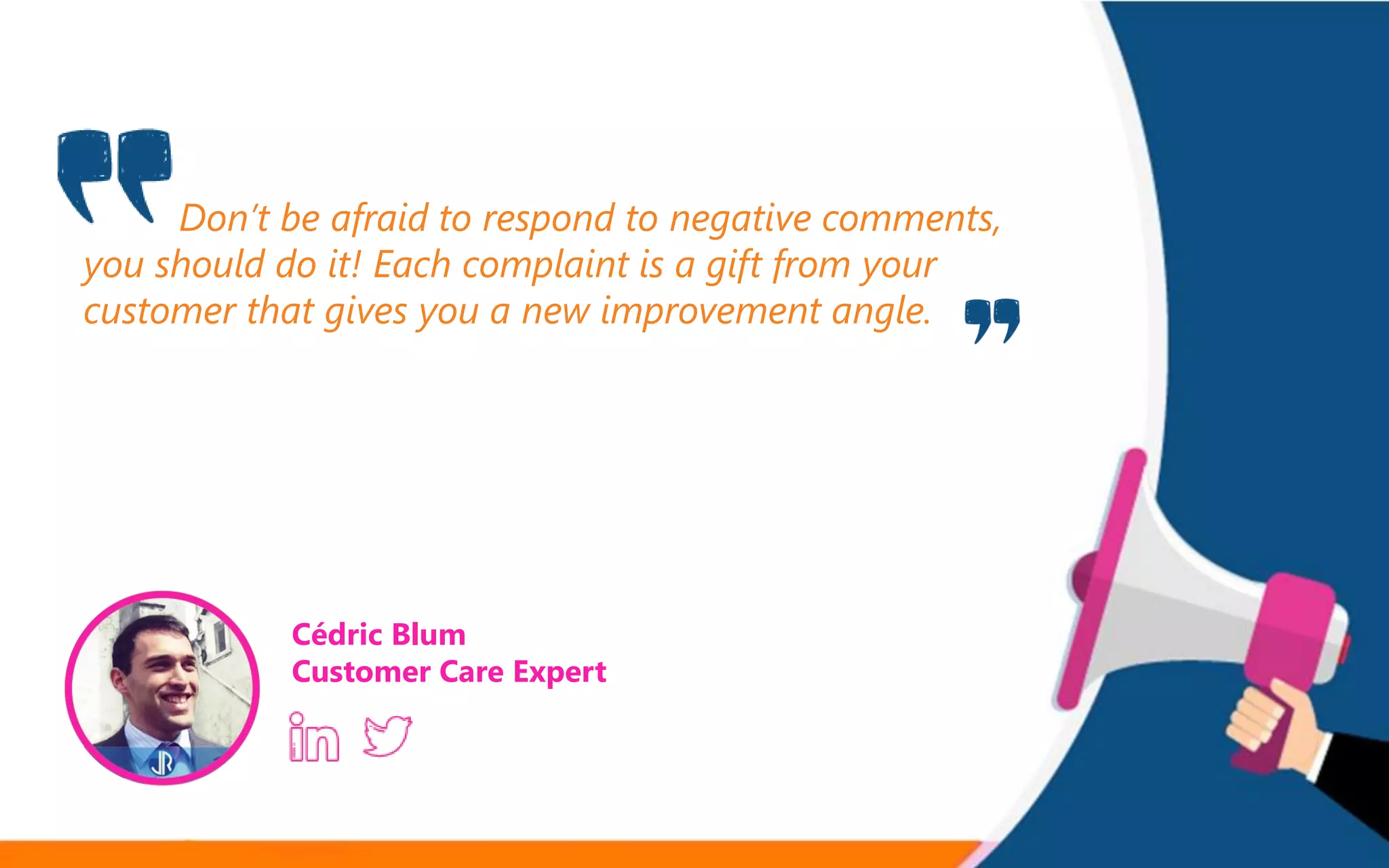 Don’t be afraid to respond to negative comments,
you should do it! Each complaint is a gift from your
customer that gives you a new improvement angle.
Cédric Blum
Customer Care Expert
 