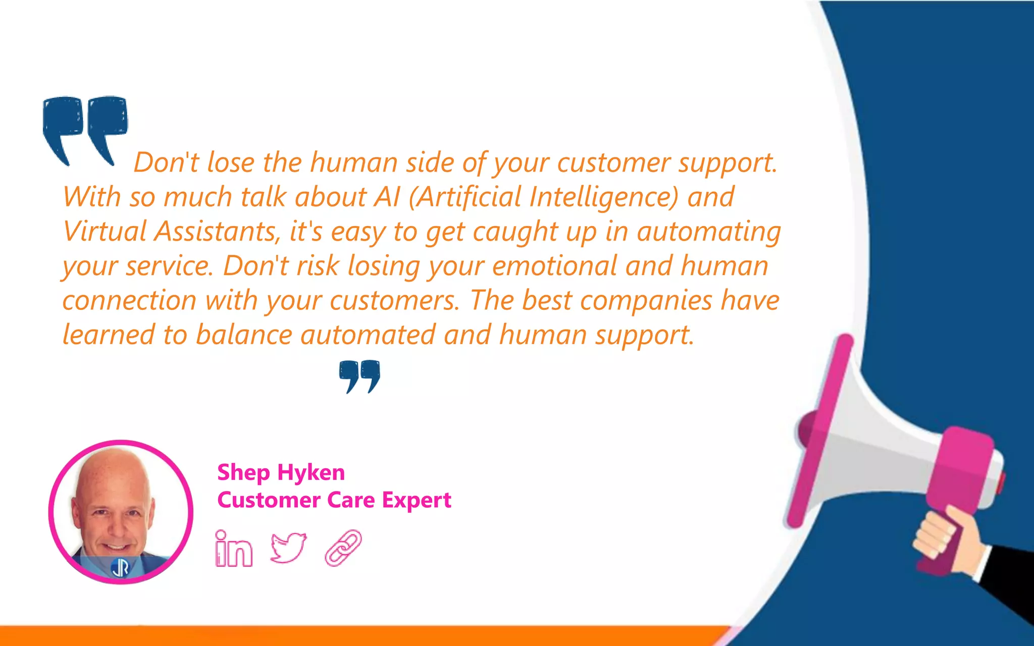 Don't lose the human side of your customer support.
With so much talk about AI (Artificial Intelligence) and
Virtual Assistants, it's easy to get caught up in automating
your service. Don't risk losing your emotional and human
connection with your customers. The best companies have
learned to balance automated and human support.
Shep Hyken
Customer Care Expert
 