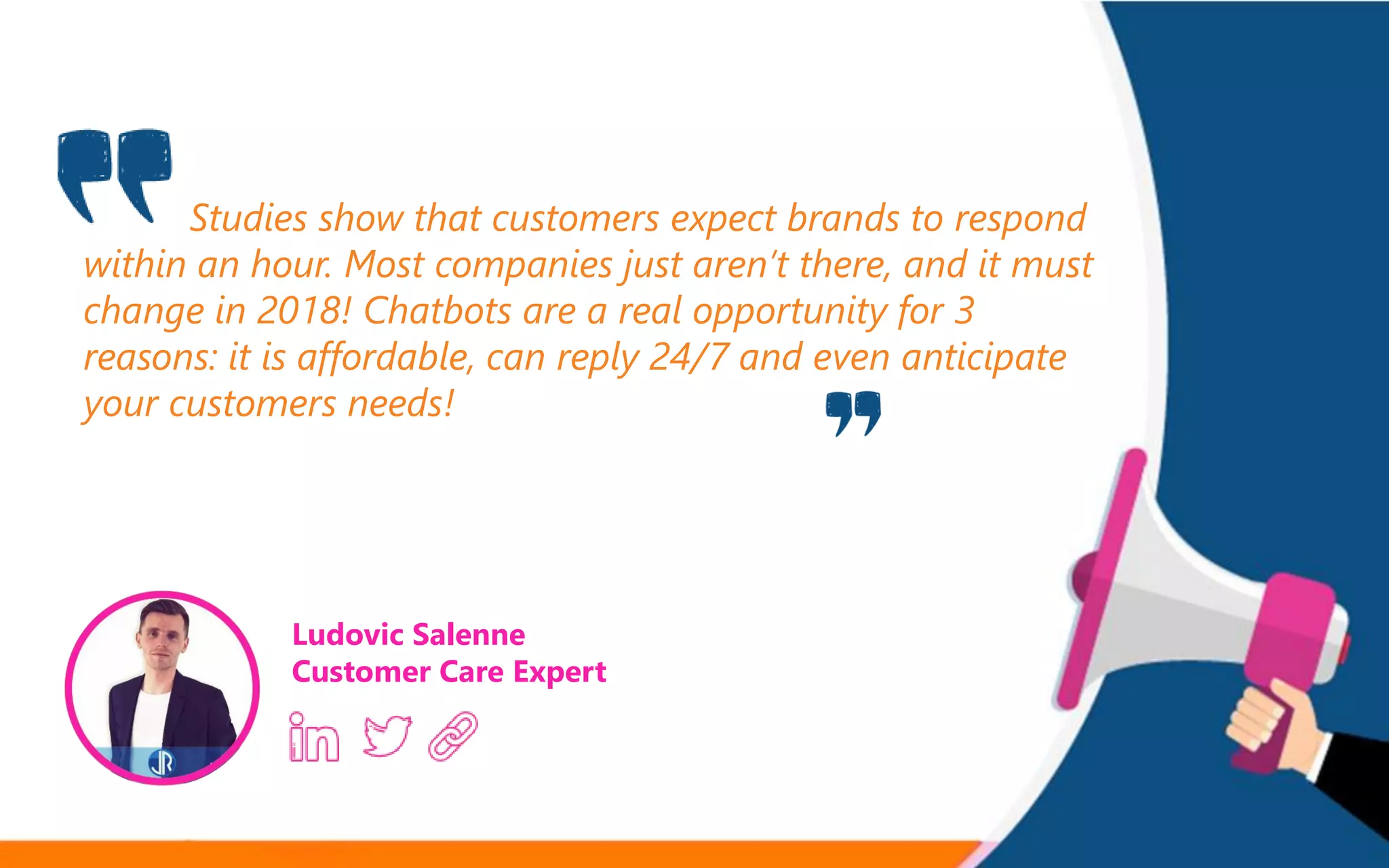 Studies show that customers expect brands to respond
within an hour. Most companies just aren’t there, and it must
change in 2018! Chatbots are a real opportunity for 3
reasons: it is affordable, can reply 24/7 and even anticipate
your customers needs!
Ludovic Salenne
Customer Care Expert
 