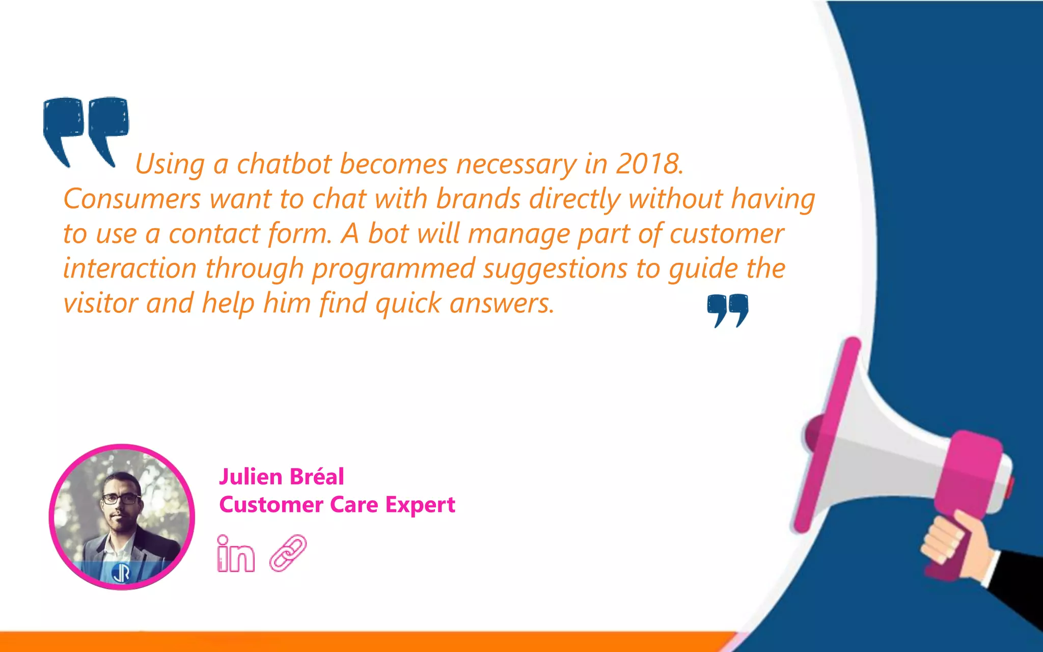 Using a chatbot becomes necessary in 2018.
Consumers want to chat with brands directly without having
to use a contact form. A bot will manage part of customer
interaction through programmed suggestions to guide the
visitor and help him find quick answers.
Julien Bréal
Customer Care Expert
 