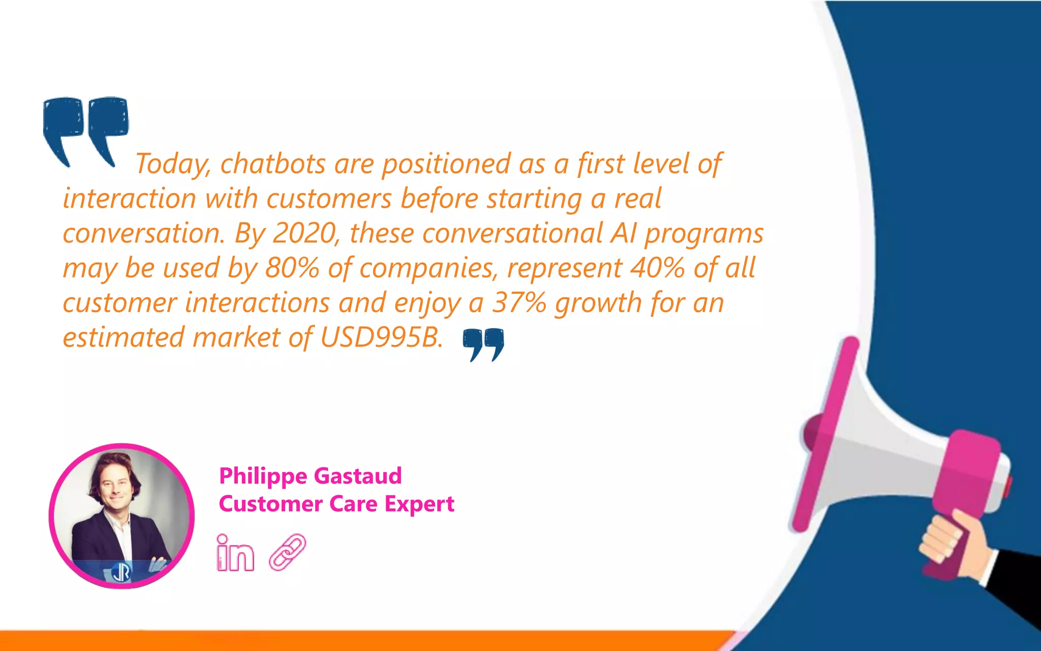 Today, chatbots are positioned as a first level of
interaction with customers before starting a real
conversation. By 2020, these conversational AI programs
may be used by 80% of companies, represent 40% of all
customer interactions and enjoy a 37% growth for an
estimated market of USD995B.
Philippe Gastaud
Customer Care Expert
 