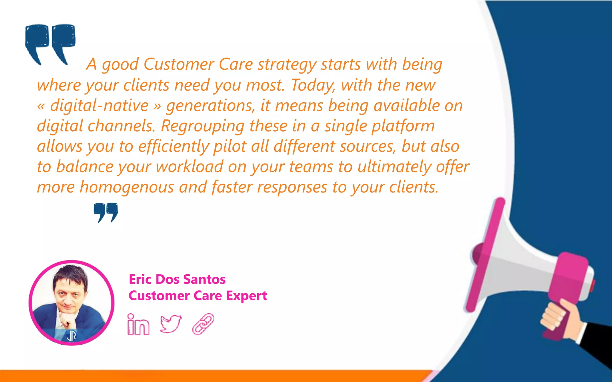 A good Customer Care strategy starts with being
where your clients need you most. Today, with the new
« digital-native » generations, it means being available on
digital channels. Regrouping these in a single platform
allows you to efficiently pilot all different sources, but also
to balance your workload on your teams to ultimately offer
more homogenous and faster responses to your clients.
Eric Dos Santos
Customer Care Expert
 