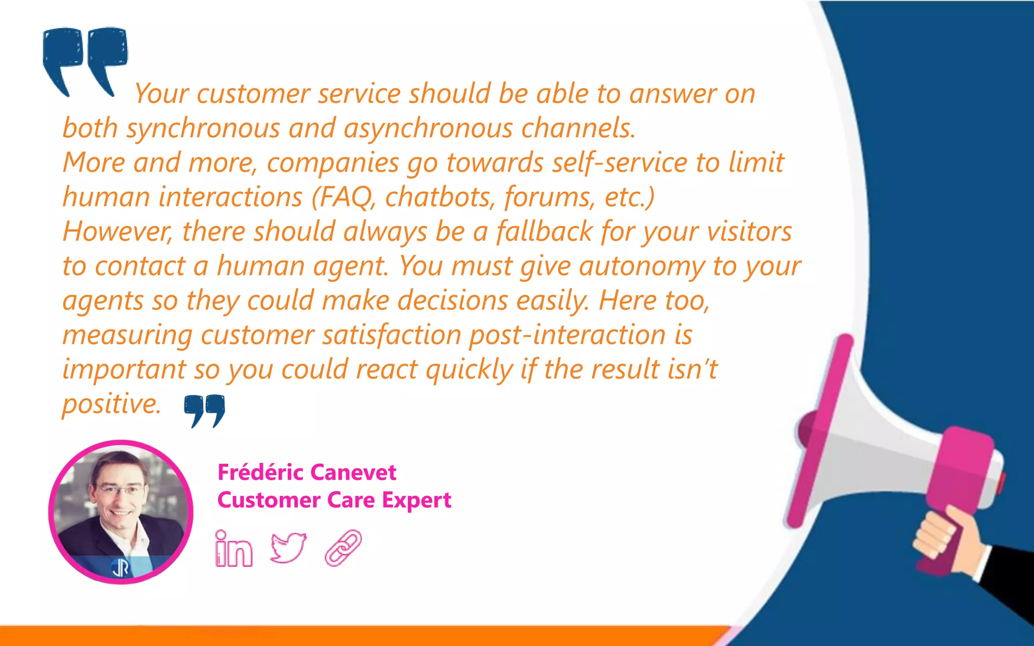 Your customer service should be able to answer on
both synchronous and asynchronous channels.
More and more, companies go towards self-service to limit
human interactions (FAQ, chatbots, forums, etc.)
However, there should always be a fallback for your visitors
to contact a human agent. You must give autonomy to your
agents so they could make decisions easily. Here too,
measuring customer satisfaction post-interaction is
important so you could react quickly if the result isn’t
positive.
Frédéric Canevet
Customer Care Expert
 