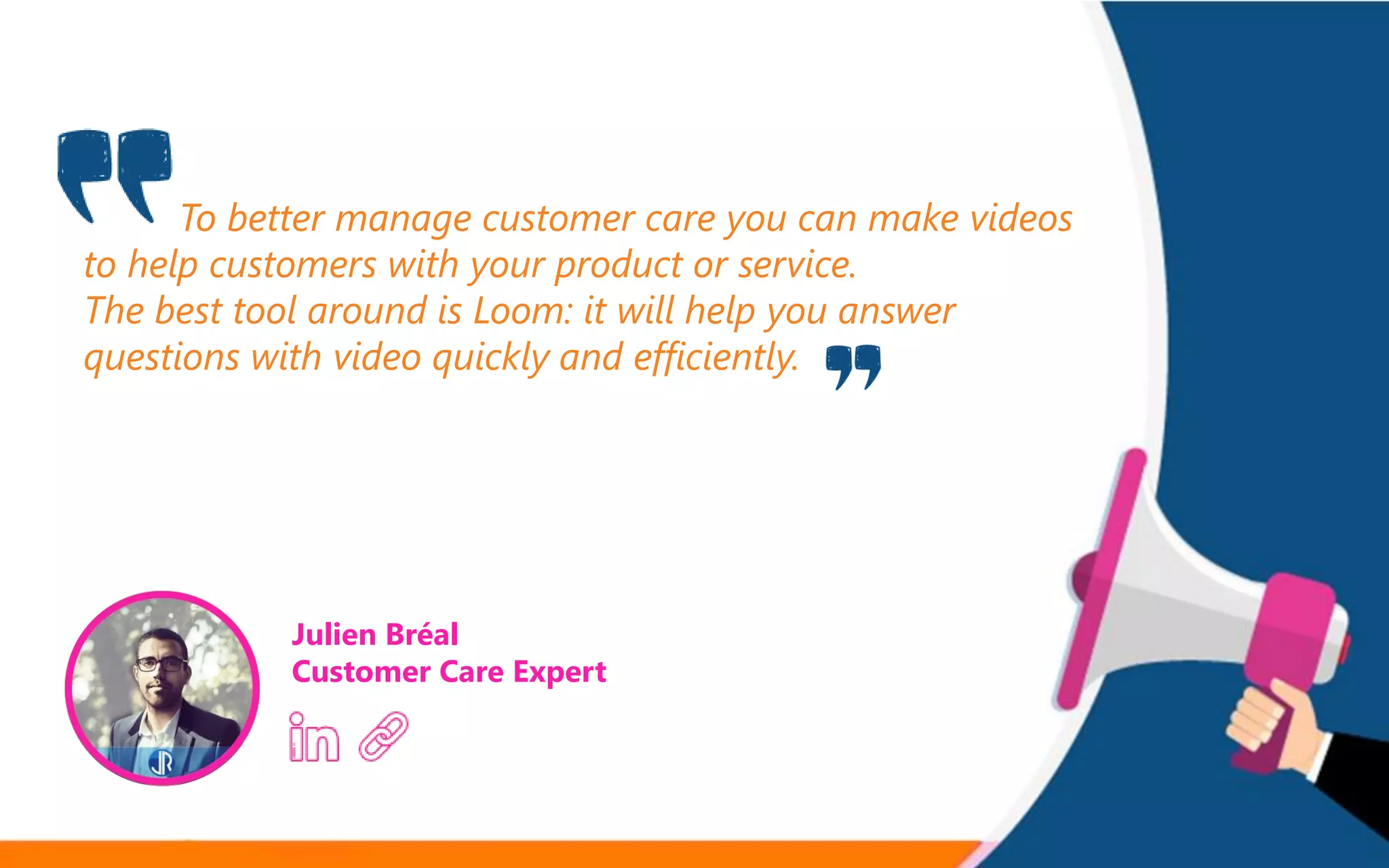 To better manage customer care you can make videos
to help customers with your product or service.
The best tool around is Loom: it will help you answer
questions with video quickly and efficiently.
Julien Bréal
Customer Care Expert
 
