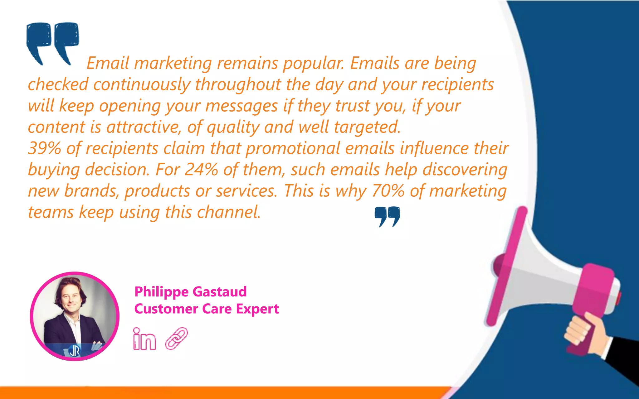 Email marketing remains popular. Emails are being
checked continuously throughout the day and your recipients
will keep opening your messages if they trust you, if your
content is attractive, of quality and well targeted.
39% of recipients claim that promotional emails influence their
buying decision. For 24% of them, such emails help discovering
new brands, products or services. This is why 70% of marketing
teams keep using this channel.
Philippe Gastaud
Customer Care Expert
 