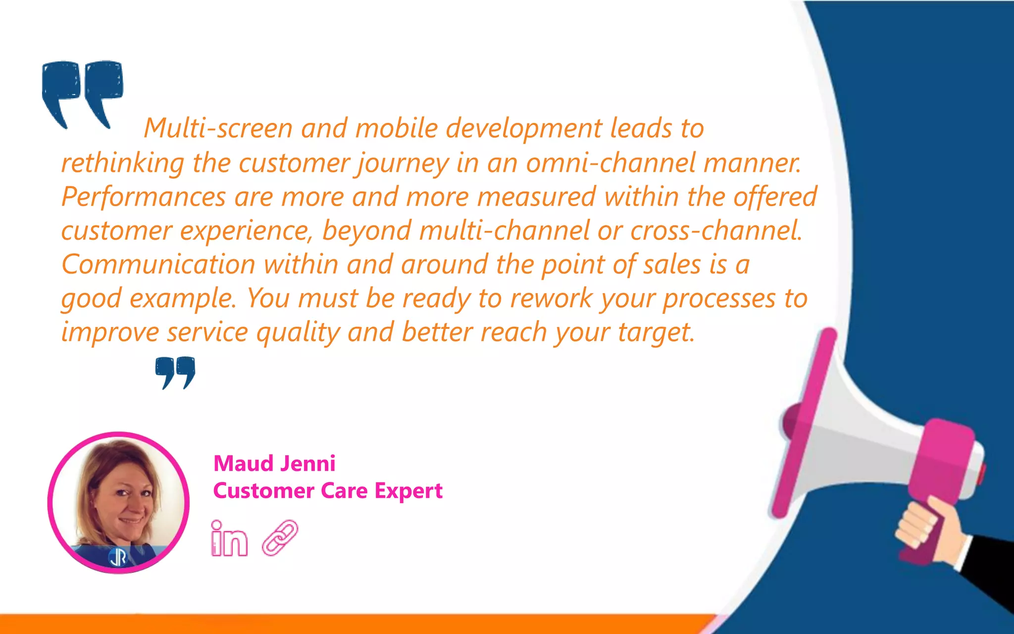 Multi-screen and mobile development leads to
rethinking the customer journey in an omni-channel manner.
Performances are more and more measured within the offered
customer experience, beyond multi-channel or cross-channel.
Communication within and around the point of sales is a
good example. You must be ready to rework your processes to
improve service quality and better reach your target.
Maud Jenni
Customer Care Expert
 