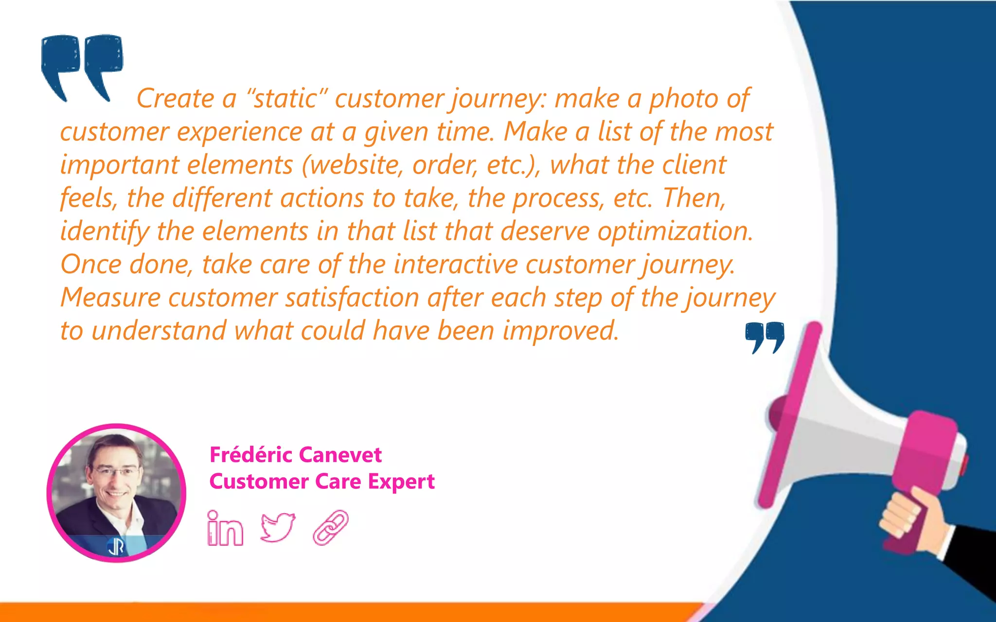 Create a “static” customer journey: make a photo of
customer experience at a given time. Make a list of the most
important elements (website, order, etc.), what the client
feels, the different actions to take, the process, etc. Then,
identify the elements in that list that deserve optimization.
Once done, take care of the interactive customer journey.
Measure customer satisfaction after each step of the journey
to understand what could have been improved.
Frédéric Canevet
Customer Care Expert
 