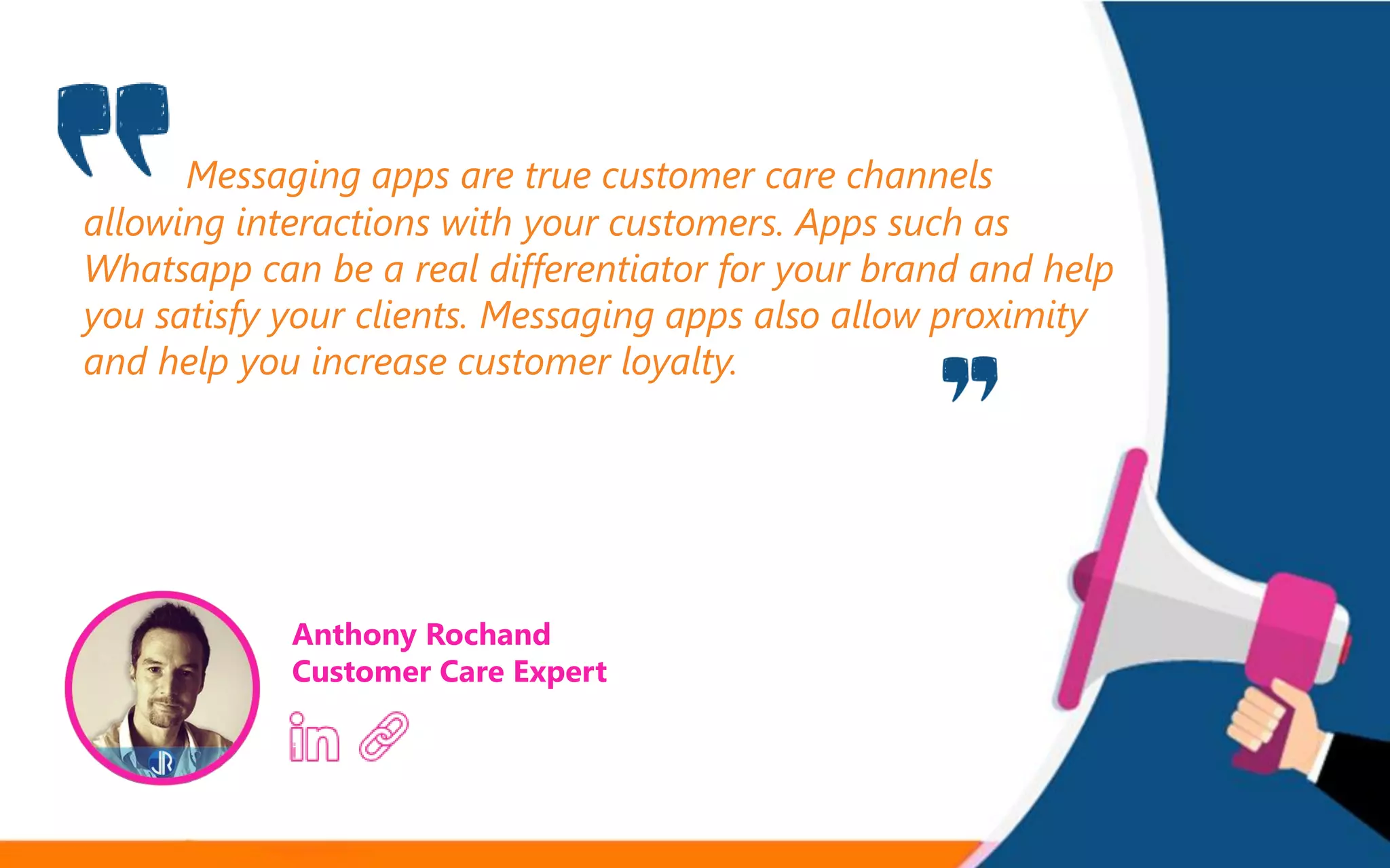 Messaging apps are true customer care channels
allowing interactions with your customers. Apps such as
Whatsapp can be a real differentiator for your brand and help
you satisfy your clients. Messaging apps also allow proximity
and help you increase customer loyalty.
Anthony Rochand
Customer Care Expert
 