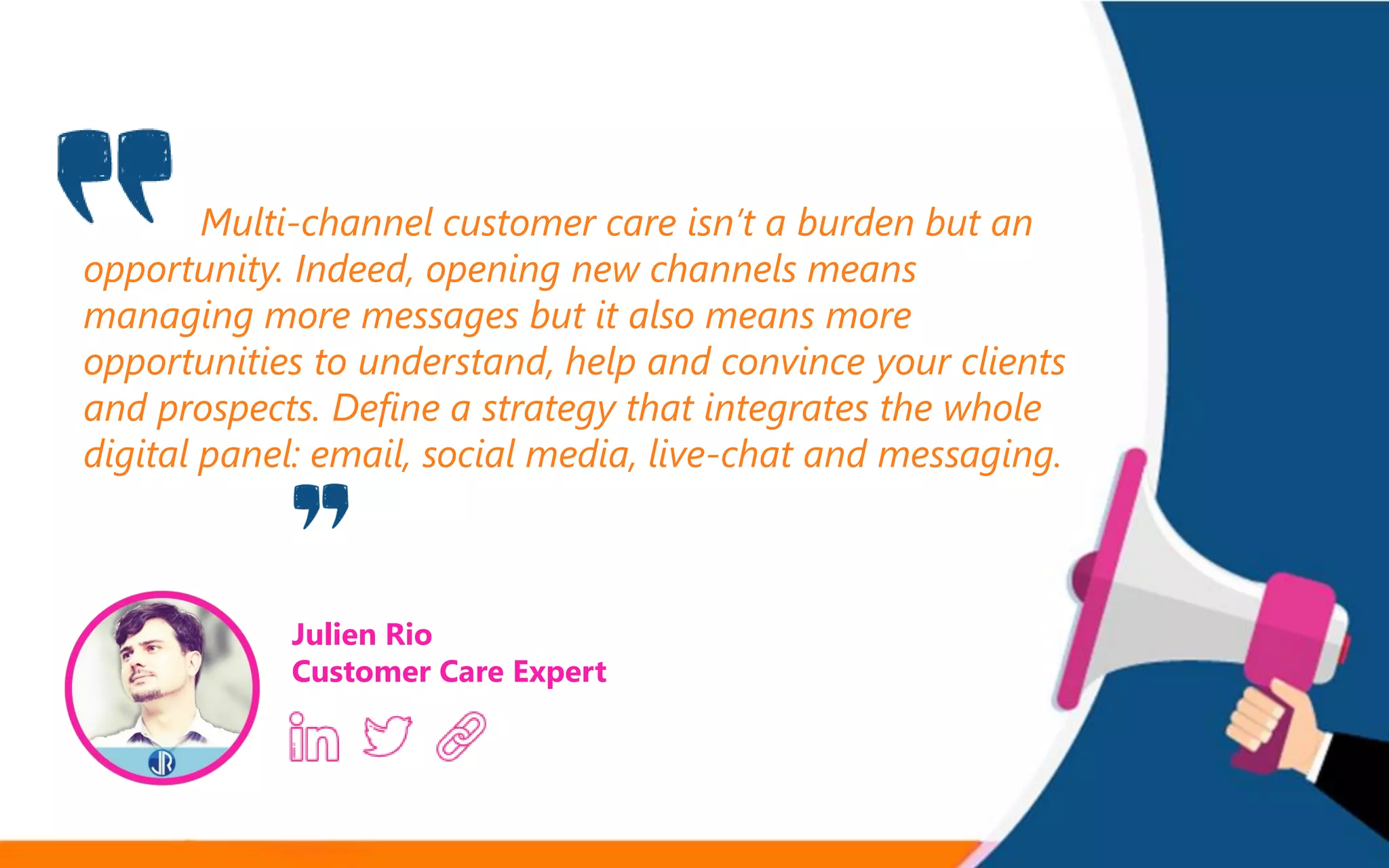 Multi-channel customer care isn’t a burden but an
opportunity. Indeed, opening new channels means
managing more messages but it also means more
opportunities to understand, help and convince your clients
and prospects. Define a strategy that integrates the whole
digital panel: email, social media, live-chat and messaging.
Julien Rio
Customer Care Expert
 