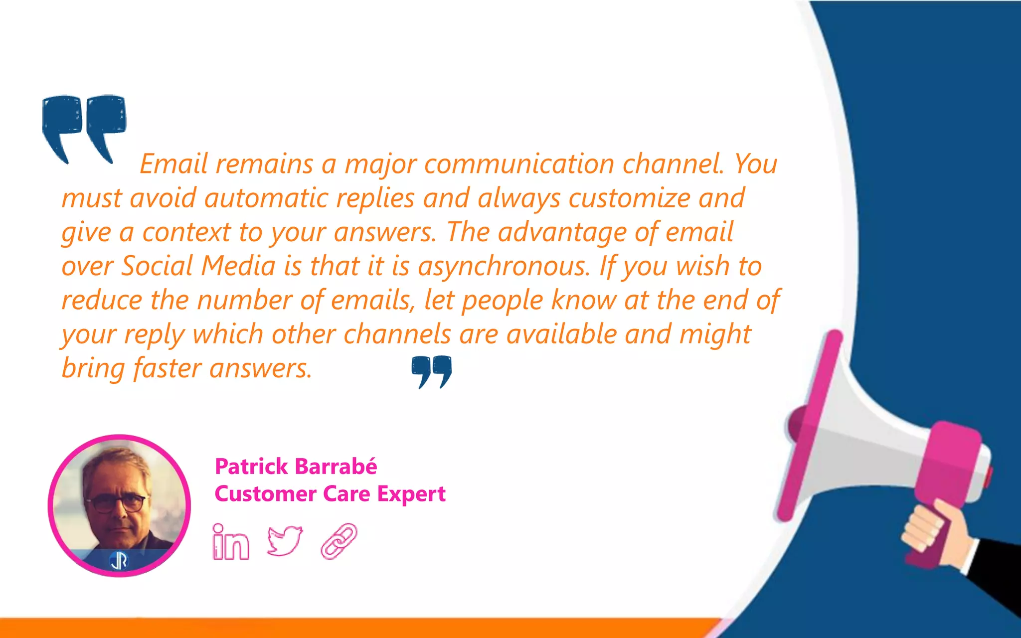Email remains a major communication channel. You
must avoid automatic replies and always customize and
give a context to your answers. The advantage of email
over Social Media is that it is asynchronous. If you wish to
reduce the number of emails, let people know at the end of
your reply which other channels are available and might
bring faster answers.
Patrick Barrabé
Customer Care Expert
 