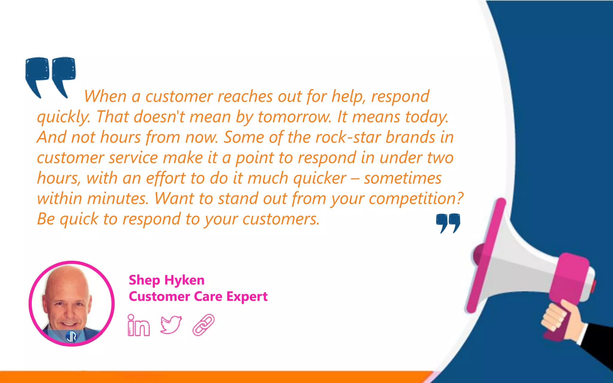 When a customer reaches out for help, respond
quickly. That doesn't mean by tomorrow. It means today.
And not hours from now. Some of the rock-star brands in
customer service make it a point to respond in under two
hours, with an effort to do it much quicker – sometimes
within minutes. Want to stand out from your competition?
Be quick to respond to your customers.
Shep Hyken
Customer Care Expert
 