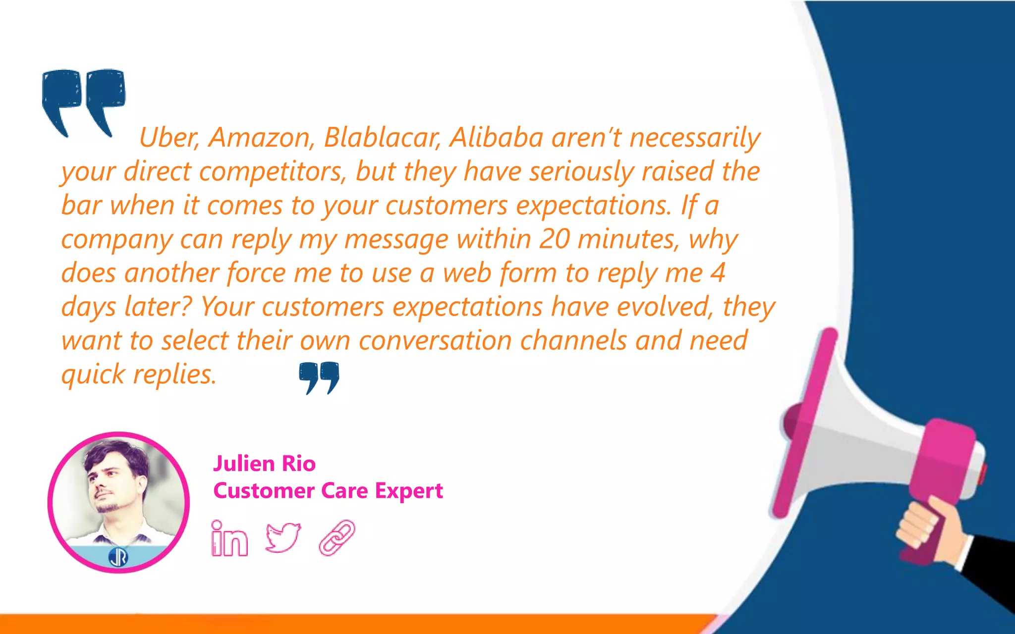 Uber, Amazon, Blablacar, Alibaba aren’t necessarily
your direct competitors, but they have seriously raised the
bar when it comes to your customers expectations. If a
company can reply my message within 20 minutes, why
does another force me to use a web form to reply me 4
days later? Your customers expectations have evolved, they
want to select their own conversation channels and need
quick replies.
Julien Rio
Customer Care Expert
 