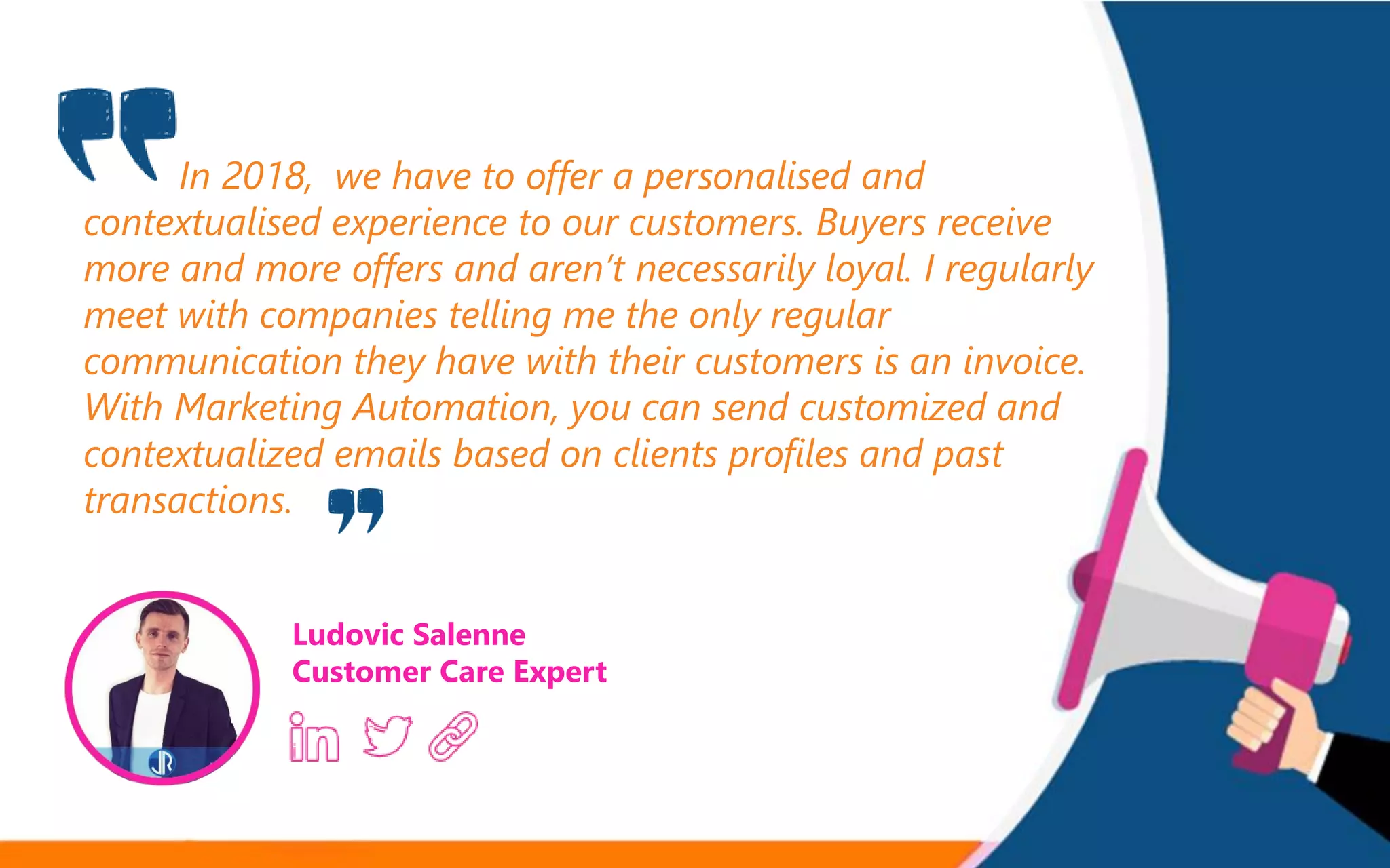 In 2018, we have to offer a personalised and
contextualised experience to our customers. Buyers receive
more and more offers and aren’t necessarily loyal. I regularly
meet with companies telling me the only regular
communication they have with their customers is an invoice.
With Marketing Automation, you can send customized and
contextualized emails based on clients profiles and past
transactions.
Ludovic Salenne
Customer Care Expert
 