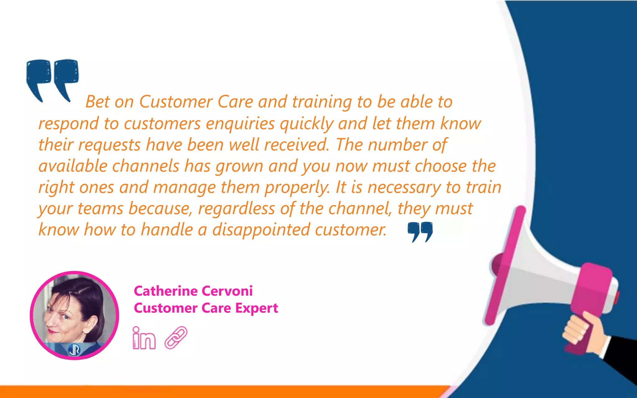 Bet on Customer Care and training to be able to
respond to customers enquiries quickly and let them know
their requests have been well received. The number of
available channels has grown and you now must choose the
right ones and manage them properly. It is necessary to train
your teams because, regardless of the channel, they must
know how to handle a disappointed customer.
Catherine Cervoni
Customer Care Expert
 