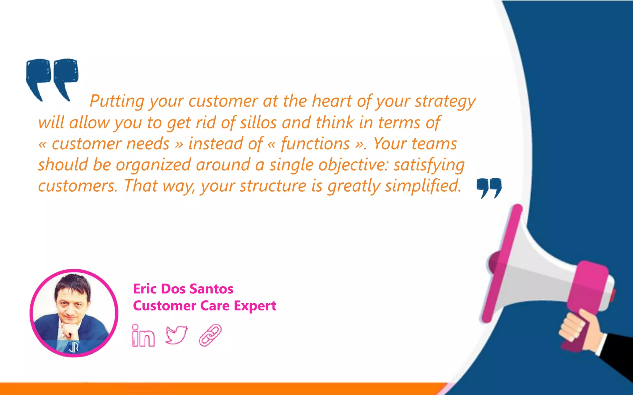Putting your customer at the heart of your strategy
will allow you to get rid of sillos and think in terms of
« customer needs » instead of « functions ». Your teams
should be organized around a single objective: satisfying
customers. That way, your structure is greatly simplified.
Eric Dos Santos
Customer Care Expert
 