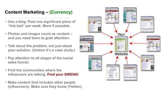Content Marketing – (Currency)
• Use a blog. Post one significant piece of
―link bait‖ per week. More if possible.
• Photos and images count as content –
and you need them to grab attention.
• Talk about the problem, not just about
your solution. (Unless it’s a case study.)
• Pay attention to all stages of the social
sales funnel.
• Find the communities where the
influencers are talking. Find your SIRENS!
• Make content that includes other people
(influencers). Make sure they know (Twitter).
 
