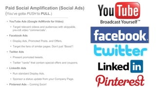 Paid Social Amplification (Social Ads)
(You’ve gotta PUSH to PULL.)
• YouTube Ads (Google AdWords for Video)
• Target relevant videos and audiences with skippable,
pre-roll video “commercials”.
• Facebook Ads
• Display Ads, Promoted Posts, and Offers.
• Target the fans of similar pages. Don’t just “Boost”!
• Twitter Ads
• Present promoted tweets.
• Twitter "cards" that contain special offers and coupons.
• LinkedIn Ads
• Run standard Display Ads.
• Sponsor a status update from your Company Page.
• Pinterest Ads – Coming Soon!
 