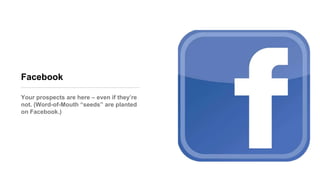 Facebook
Your prospects are here – even if they’re
not. (Word-of-Mouth ―seeds‖ are planted
on Facebook.)
 