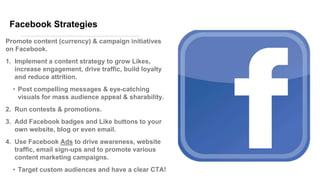 Facebook Strategies
Promote content (currency) & campaign initiatives
on Facebook.
1. Implement a content strategy to grow Likes,
increase engagement, drive traffic, build loyalty
and reduce attrition.
• Post compelling messages & eye-catching
visuals for mass audience appeal & sharability.
2. Run contests & promotions.
3. Add Facebook badges and Like buttons to your
own website, blog or even email.
4. Use Facebook Ads to drive awareness, website
traffic, email sign-ups and to promote various
content marketing campaigns.
• Target custom audiences and have a clear CTA!
 