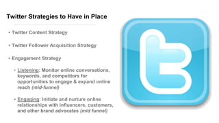 Twitter Strategies to Have in Place
• Twitter Content Strategy
• Twitter Follower Acquisition Strategy
• Engagement Strategy
• Listening: Monitor online conversations,
keywords, and competitors for
opportunities to engage & expand online
reach (mid-funnel)
• Engaging: Initiate and nurture online
relationships with influencers, customers,
and other brand advocates (mid funnel)
 