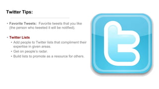 Twitter Tips:
• Favorite Tweets: Favorite tweets that you like
(the person who tweeted it will be notified).
• Twitter Lists
• Add people to Twitter lists that compliment their
expertise in given areas.
• Get on people’s radar.
• Build lists to promote as a resource for others.
 