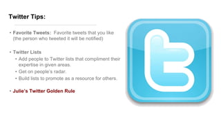 Twitter Tips:
• Favorite Tweets: Favorite tweets that you like
(the person who tweeted it will be notified)
• Twitter Lists
• Add people to Twitter lists that compliment their
expertise in given areas.
• Get on people’s radar.
• Build lists to promote as a resource for others.
• Julie’s Twitter Golden Rule
 