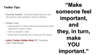Twitter Tips:
• Favorite Tweets: Favorite tweets that you like
(the person who tweeted it will be notified)
• Twitter Lists
• Add people to Twitter lists that compliment their
expertise in given areas.
• Get on people’s radar.
• Build lists to promote as a resource for others.
• Julie’s Twitter Golden Rule (RT, Favorite,
Lists, Interaction)
―Make
someone feel
important,
and
they, in turn,
make
YOU
important.‖
 