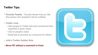 Twitter Tips:
• Favorite Tweets: Favorite tweets that you like
(the person who tweeted it will be notified)
• Twitter Lists
• Add people to Twitter lists that compliment their
expertise in given areas.
• Get on people’s radar.
• Build lists to promote as a resource for others.
• Julie’s Twitter Golden Rule
• Never RT without a comment in front.
 