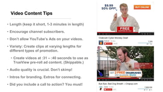 Video Content Tips
• Length (keep it short, 1-3 minutes in length)
• Encourage channel subscribers.
• Don’t allow YouTube’s Ads on your videos.
• Variety: Create clips at varying lengths for
different types of promotion.
• Create videos at :31 – :40 seconds to use as
TrueView pre-roll ad content. (Skippable.)
• Audio quality is crucial. Don’t skimp!
• Intros for branding. Extros for connecting.
• Did you include a call to action? You must!
 
