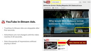 YouTube In-Stream Ads.
• TrueView In-Stream Ads are skippable after
five seconds.
• Advertisers are not charged until the video
reaches 0:30 seconds.
• Gain thousands of impressions without
paying a dime! Get a banner ad, too
 
