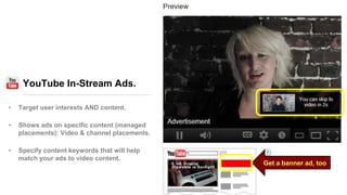 YouTube In-Stream Ads.
• Target user interests AND content.
• Shows ads on specific content (managed
placements): Video & channel placements.
• Specify content keywords that will help
match your ads to video content.
Get a banner ad, too
 