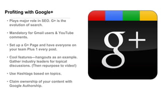 Profiting with Google+
• Plays major role in SEO. G+ is the
evolution of search.
• Mandatory for Gmail users & YouTube
comments.
• Set up a G+ Page and have everyone on
your team Plus 1 every post.
• Cool features—hangouts as an example.
Gather industry leaders for topical
discussions. (Then repurpose to video!)
• Use Hashtags based on topics.
• Claim ownership of your content with
Google Authorship.
 