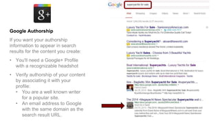 Google Authorship
If you want your authorship
information to appear in search
results for the content you create:
• You'll need a Google+ Profile
with a recognizable headshot
• Verify authorship of your content
by associating it with your
profile:
• You are a well known writer
for a popular site.
• An email address to Google
with the same domain as the
search result URL.
 