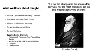 What we’ll talk about tonight:
• Social & Digital Media Marketing Channels
• The Social Marketing Sales Funnel
• Inbound vs. Outbound Marketing
• Converging/Converged Media
• Content Marketing
• Specific Social Channels:
• Facebook & Facebook Ads Possibilities
• Twitter
• YouTube & YouTube Ads Possibilities
• Google+
• LinkedIn Ads
“It is not the strongest of the species that
survives, nor the most intelligent, but the
one most responsive to change.”
Charles Darwin
 