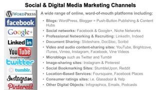 Social & Digital Media Marketing Channels
A wide range of online, word-of-mouth platforms including:
• Blogs: WordPress, Blogger = Push-Button Publishing & Content
Hubs
• Social networks: Facebook & Google+, Niche Networks
• Professional Networking & Recruiting: LinkedIn, Indeed
• Document Sharing: Slideshare, DocStoc, Scribd
• Video and audio content-sharing sites: YouTube, Brightcove,
iTunes, Vimeo, Instagram, Facebook, Vine Videos
• Microblogs such as Twitter and Tumblr
• Image-sharing sites: Instagram & Pinterest
• Social Bookmarking Sites: StumbleUpon, Reddit
• Location-Based Services: Foursquare, Facebook Places
• Consumer ratings sites: i.e. Glassdoor & Yelp
• Other Digital Objects: Infographics, Emails, Podcasts
 