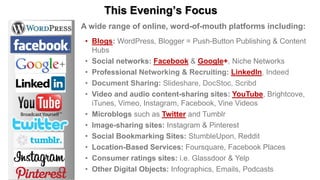 This Evening’s Focus
A wide range of online, word-of-mouth platforms including:
• Blogs: WordPress, Blogger = Push-Button Publishing & Content
Hubs
• Social networks: Facebook & Google+, Niche Networks
• Professional Networking & Recruiting: LinkedIn, Indeed
• Document Sharing: Slideshare, DocStoc, Scribd
• Video and audio content-sharing sites: YouTube, Brightcove,
iTunes, Vimeo, Instagram, Facebook, Vine Videos
• Microblogs such as Twitter and Tumblr
• Image-sharing sites: Instagram & Pinterest
• Social Bookmarking Sites: StumbleUpon, Reddit
• Location-Based Services: Foursquare, Facebook Places
• Consumer ratings sites: i.e. Glassdoor & Yelp
• Other Digital Objects: Infographics, Emails, Podcasts
 