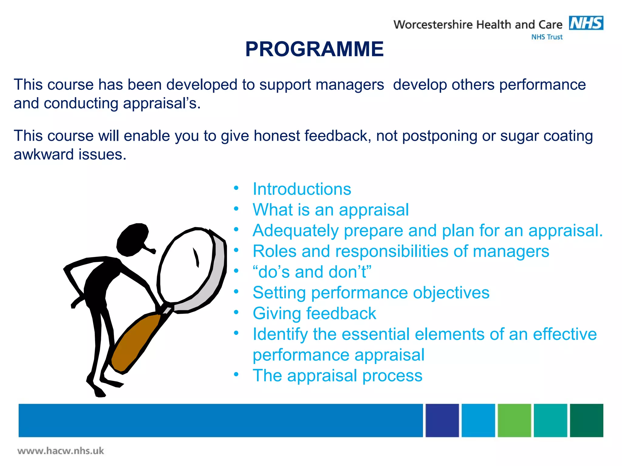 PROGRAMME
This course has been developed to support managers develop others performance
and conducting appraisal’s.
This course will enable you to give honest feedback, not postponing or sugar coating
awkward issues.
• Introductions
• What is an appraisal
• Adequately prepare and plan for an appraisal.
• Roles and responsibilities of managers
• “do’s and don’t”
• Setting performance objectives
• Giving feedback
• Identify the essential elements of an effective
performance appraisal
• The appraisal process
 