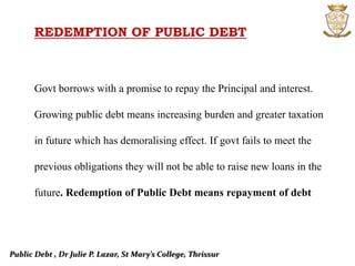 Public Debt , Dr Julie P. Lazar, St Mary’s College, Thrissur
REDEMPTION OF PUBLIC DEBT
Govt borrows with a promise to repay the Principal and interest.
Growing public debt means increasing burden and greater taxation
in future which has demoralising effect. If govt fails to meet the
previous obligations they will not be able to raise new loans in the
future. Redemption of Public Debt means repayment of debt
 