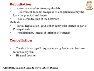 Public Debt , Dr Julie P. Lazar, St Mary’s College, Thrissur
Repudiation
• Government refuses to repay the debt.
• Government does not recognise its obligation to repay the
loan- the principal and interest
• Unilateral decision of the borrower.
Methods
• Partial Repudiation- govt. either repays the interest or part of
Principal only
• repudiation by means of inflation of currency
Cancellation
• The debt is not repaid . Agreed upon by lender and borrower
for non repayment.
• Bilateral decision
 