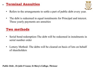 Public Debt , Dr Julie P. Lazar, St Mary’s College, Thrissur
• Terminal Annuities
• Refers to the arrangements to settle a part of public debt every year.
• The debt is redeemed in equal instalments for Principal and interest.
These yearly payments are annuities
Two methods
• Serial bond redemption-The debt will be redeemed in instalments in
serial number order
• Lottery Method- The debts will be cleared on basis of lots on behalf
of shareholders
 