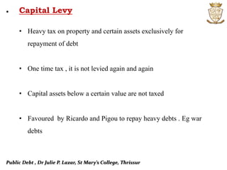 Public Debt , Dr Julie P. Lazar, St Mary’s College, Thrissur
• Capital Levy
• Heavy tax on property and certain assets exclusively for
repayment of debt
• One time tax , it is not levied again and again
• Capital assets below a certain value are not taxed
• Favoured by Ricardo and Pigou to repay heavy debts . Eg war
debts
 
