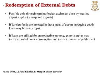 Public Debt , Dr Julie P. Lazar, St Mary’s College, Thrissur
• Redemption of External Debts
• Possible only through earning foreign exchange, done by creating
export surplus ( unrequired exports)
• If foreign funds are invested in those areas of export producing goods
loans may be easily repaid
• If loans are utilised for unproductive purpose, export surplus may
increase cost of home consumption and increase burden of public debt
 