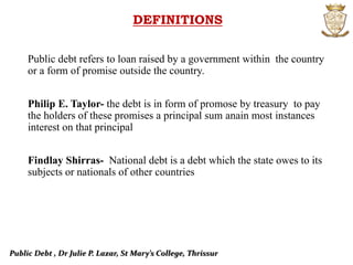 Public Debt , Dr Julie P. Lazar, St Mary’s College, Thrissur
DEFINITIONS
Public debt refers to loan raised by a government within the country
or a form of promise outside the country.
Philip E. Taylor- the debt is in form of promose by treasury to pay
the holders of these promises a principal sum anain most instances
interest on that principal
Findlay Shirras- National debt is a debt which the state owes to its
subjects or nationals of other countries
 