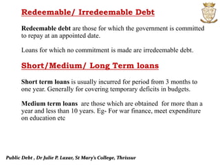 Public Debt , Dr Julie P. Lazar, St Mary’s College, Thrissur
Redeemable/ Irredeemable Debt
Redeemable debt are those for which the government is committed
to repay at an appointed date.
Loans for which no commitment is made are irredeemable debt.
Short/Medium/ Long Term loans
Short term loans is usually incurred for period from 3 months to
one year. Generally for covering temporary deficits in budgets.
Medium term loans are those which are obtained for more than a
year and less than 10 years. Eg- For war finance, meet expenditure
on education etc
 