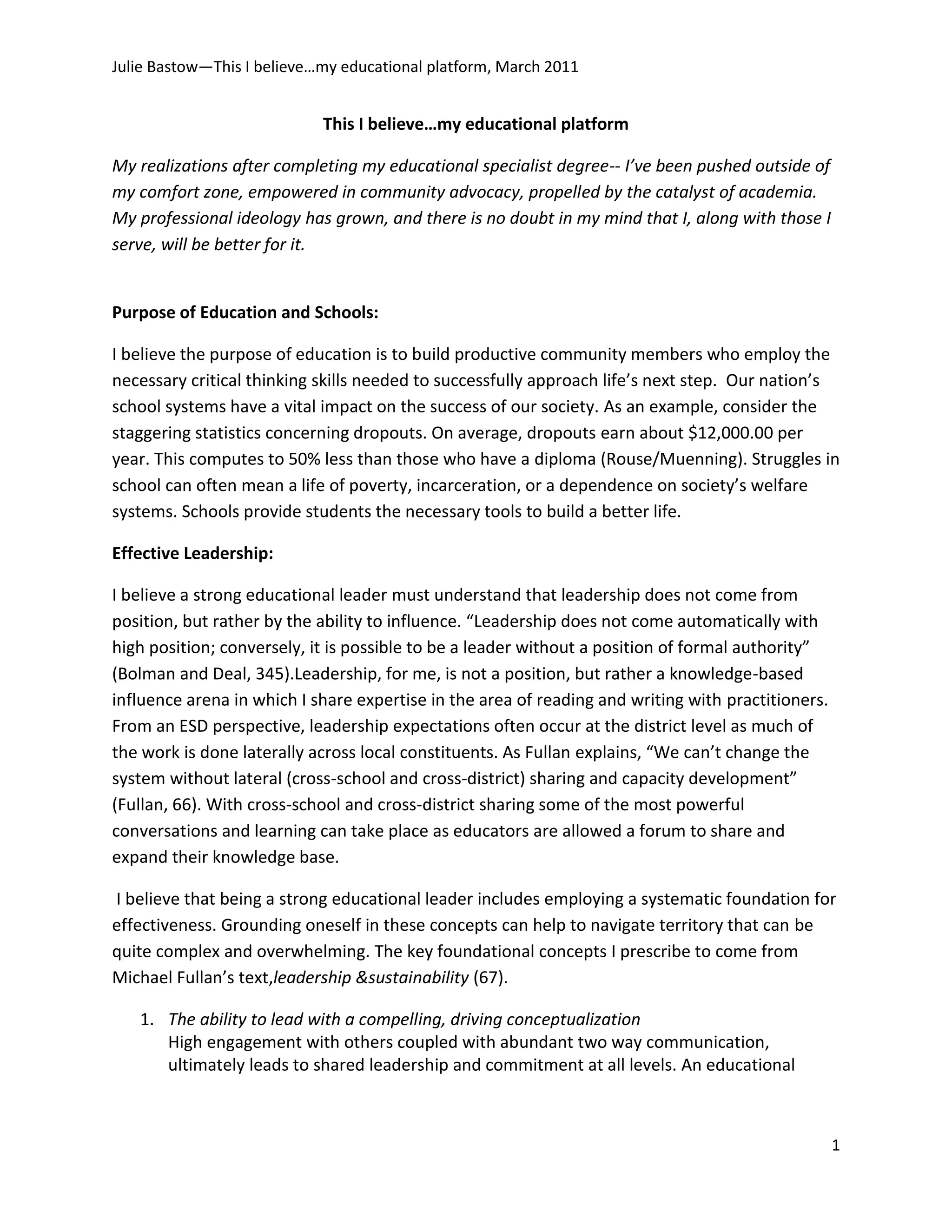 This I believe…my educational platform<br />My realizations after completing my educational specialist degree-- I’ve been pushed outside of my comfort zone, empowered in community advocacy, propelled by the catalyst of academia. My professional ideology has grown, and there is no doubt in my mind that I, along with those I serve, will be better for it.<br />Purpose of Education and Schools:<br />I believe the purpose of education is to build productive community members who employ the necessary critical thinking skills needed to successfully approach life’s next step.  Our nation’s school systems have a vital impact on the success of our society. As an example, consider the staggering statistics concerning dropouts. On average, dropouts earn about $12,000.00 per year. This computes to 50% less than those who have a diploma (Rouse/Muenning).  Struggles in school can often mean a life of poverty, incarceration, or a dependence on society’s welfare systems. Schools provide students the necessary tools to build a better life. <br />Effective Leadership:<br />I believe a strong educational leader must understand that leadership does not come from position, but rather by the ability to influence. “Leadership does not come automatically with high position; conversely, it is possible to be a leader without a position of formal authority” (Bolman and Deal, 345). Leadership, for me, is not a position, but rather a knowledge-based influence arena in which I share expertise in the area of reading and writing with practitioners. From an ESD perspective, leadership expectations often occur at the district level as much of the work is done laterally across local constituents. As Fullan explains, “We can’t change the system without lateral (cross-school and cross-district) sharing and capacity development” (Fullan, 66).  With cross-school and cross-district sharing some of the most powerful conversations and learning can take place as educators are allowed a forum to share and expand their knowledge base.<br /> I believe that being a strong educational leader includes employing a systematic foundation for effectiveness.  Grounding oneself in these concepts can help to navigate territory that can be quite complex and overwhelming. The key foundational concepts I prescribe to come from Michael Fullan’s text, leadership &sustainability (67).<br />The ability to lead with a compelling, driving conceptualization  