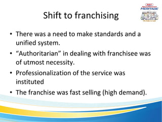 Shift to franchising There was a need to make standards and a unified system. “ Authoritarian” in dealing with franchisee was of utmost necessity. Professionalization of the service was instituted The franchise was fast selling (high demand). 