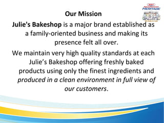 Our Mission Julie's Bakeshop  is a major brand established as a family-oriented business and making its presence felt all over. We maintain very high quality standards at each Julie’s Bakeshop offering freshly baked products using only the finest ingredients and  produced in a clean environment in full view of our customers . 
