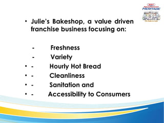 Julie’s Bakeshop, a value driven franchise business focusing on: -            Freshness -            Variety -            Hourly Hot Bread -            Cleanliness -            Sanitation and -           Accessibility to Consumers 