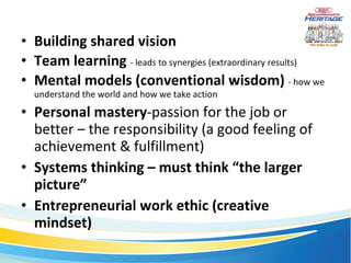 Building shared vision Team learning   - leads to synergies (extraordinary results) Mental models (conventional wisdom)   - how we understand the world and how we take action Personal mastery -passion for the job or better – the responsibility (a good feeling of achievement & fulfillment) Systems thinking – must think “the larger picture” Entrepreneurial work ethic (creative mindset) 