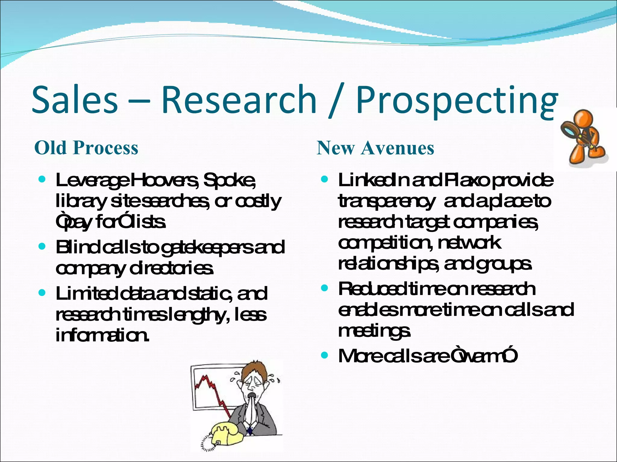 Sales – Research / Prospecting Old Process New Avenues Leverage Hoovers, Spoke, library site searches, or costly “pay for” lists. Blind calls to gatekeepers and company directories.  Limited data and static, and research times lengthy, less information.  LinkedIn and Plaxo provide transparency  and a place to research target companies, competition, network relationships, and groups. Reduced time on research enables more time on calls and meetings. More calls are “warm”. 